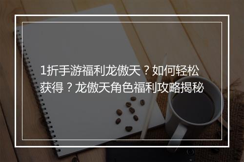 1折手游福利龙傲天？如何轻松获得？龙傲天角色福利攻略揭秘