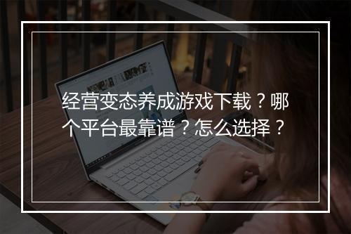 经营变态养成游戏下载?哪个平台最靠谱?怎么选择?