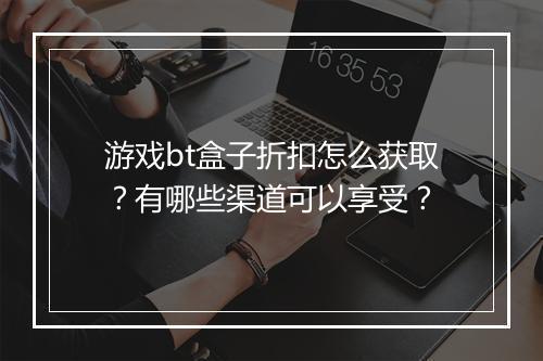 游戏bt盒子折扣怎么获取？有哪些渠道可以享受？