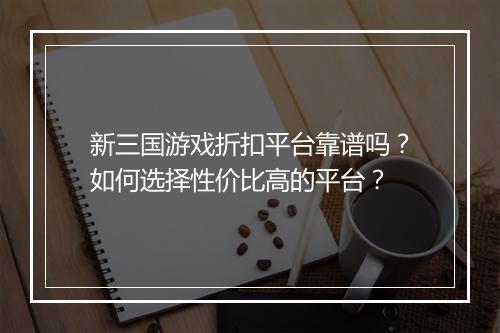 新三国游戏折扣平台靠谱吗?如何选择性价比高的平台?