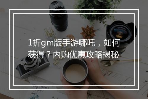 1折gm版手游哪吒，如何获得？内购优惠攻略揭秘
