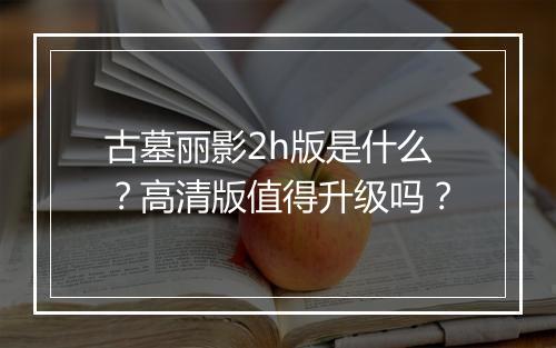 古墓丽影2h版是什么?高清版值得升级吗?