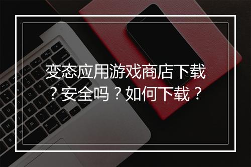 变态应用游戏商店下载？安全吗？如何下载？