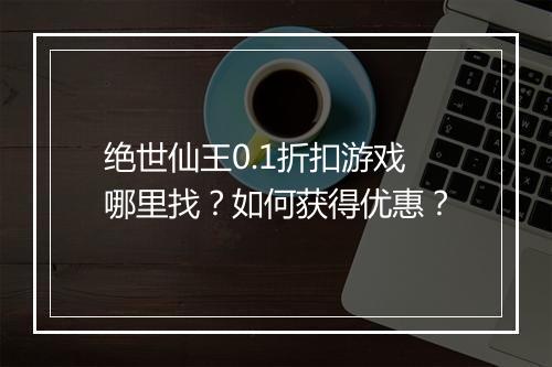 绝世仙王0.1折扣游戏哪里找?如何获得优惠?