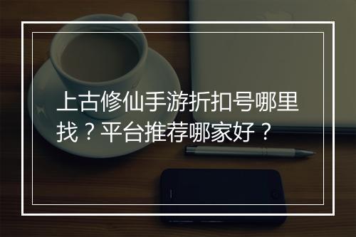 上古修仙手游折扣号哪里找？平台推荐哪家好？