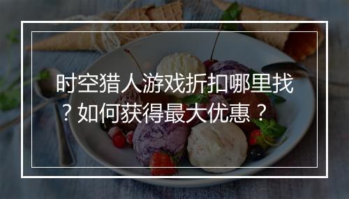 时空猎人游戏折扣哪里找?如何获得最大优惠?