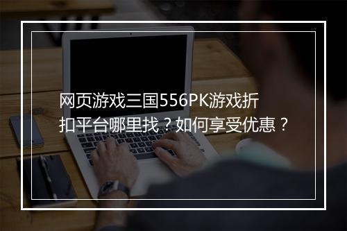 网页游戏三国556PK游戏折扣平台哪里找?如何享受优惠?