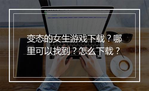 变态的女生游戏下载?哪里可以找到?怎么下载?