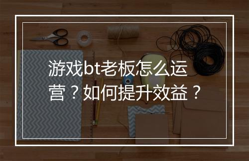 游戏bt老板怎么运营?如何提升效益?