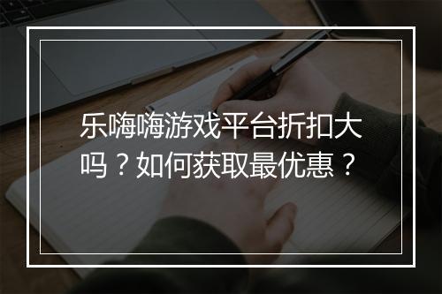 乐嗨嗨游戏平台折扣大吗?如何获取最优惠?