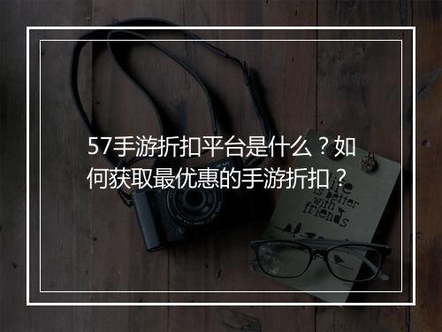 57手游折扣平台是什么?如何获取最优惠的手游折扣?