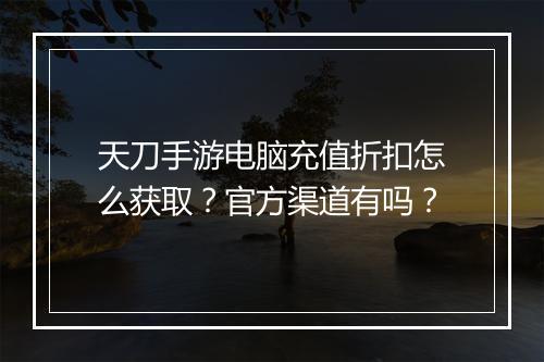 天刀手游电脑充值折扣怎么获取?官方渠道有吗?