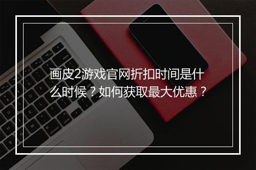 画皮2游戏官网折扣时间是什么时候?如何获取最大优惠?