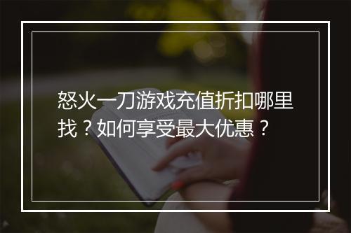 怒火一刀游戏充值折扣哪里找?如何享受最大优惠?