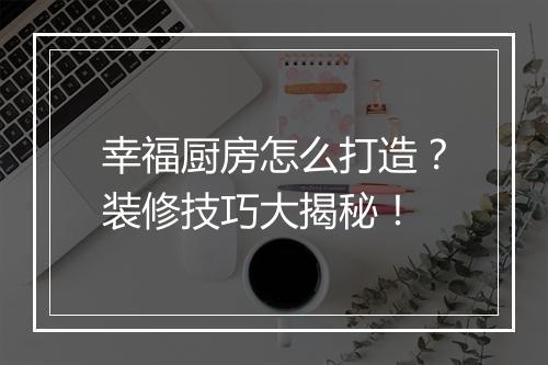 幸福厨房怎么打造?装修技巧大揭秘!