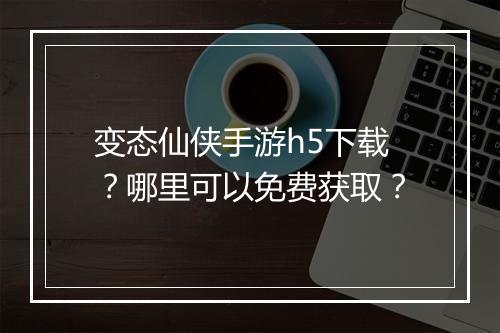 变态仙侠手游h5下载?哪里可以免费获取?