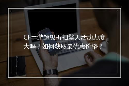 CF手游超级折扣擎天活动力度大吗?如何获取最优惠价格?