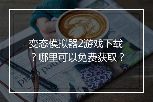 变态模拟器2游戏下载？哪里可以免费获取？