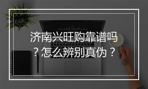 济南兴旺购靠谱吗？怎么辨别真伪？