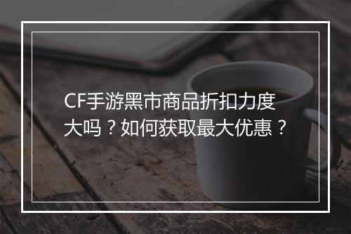 CF手游黑市商品折扣力度大吗?如何获取最大优惠?