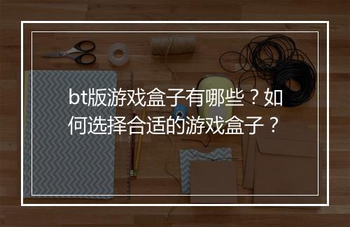 bt版游戏盒子有哪些？如何选择合适的游戏盒子？