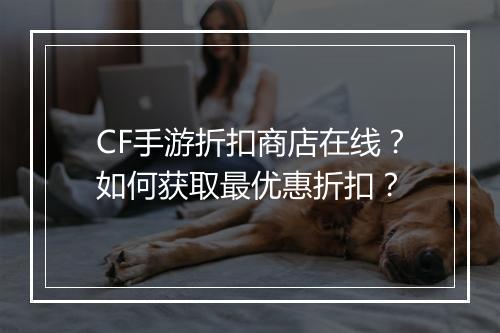 CF手游折扣商店在线？如何获取最优惠折扣？
