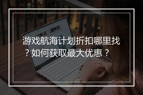 游戏航海计划折扣哪里找？如何获取最大优惠？