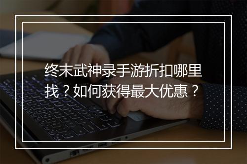 终末武神录手游折扣哪里找?如何获得最大优惠?