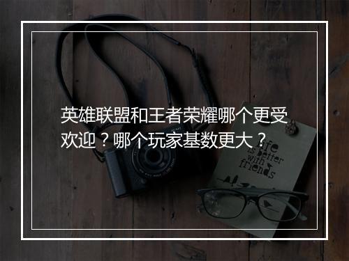 英雄联盟和王者荣耀哪个更受欢迎？哪个玩家基数更大？