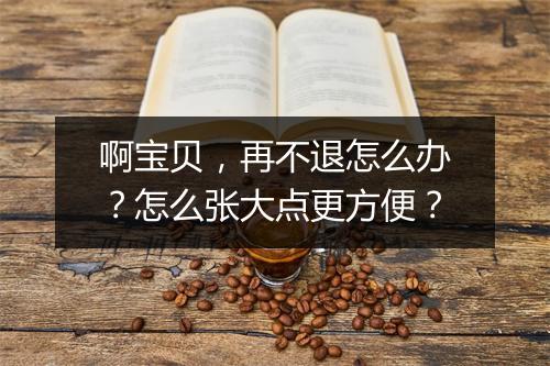 啊宝贝,再不退怎么办?怎么张大点更方便?