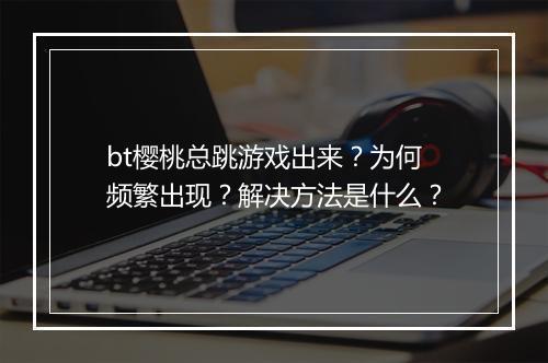 bt樱桃总跳游戏出来?为何频繁出现?解决方法是什么?