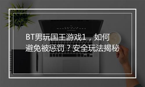 BT男玩国王游戏1,如何避免被惩罚?安全玩法揭秘