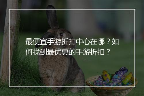 最便宜手游折扣中心在哪?如何找到最优惠的手游折扣?