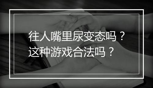 往人嘴里尿变态吗？这种游戏合法吗？