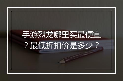 手游烈龙哪里买最便宜?最低折扣价是多少?