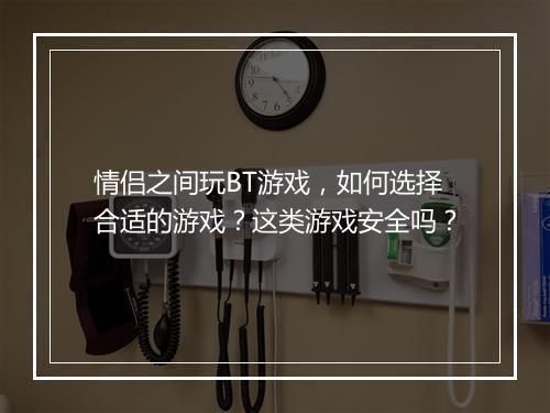 情侣之间玩BT游戏,如何选择合适的游戏?这类游戏安全吗?