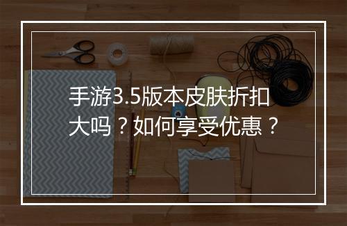 手游3.5版本皮肤折扣大吗?如何享受优惠?