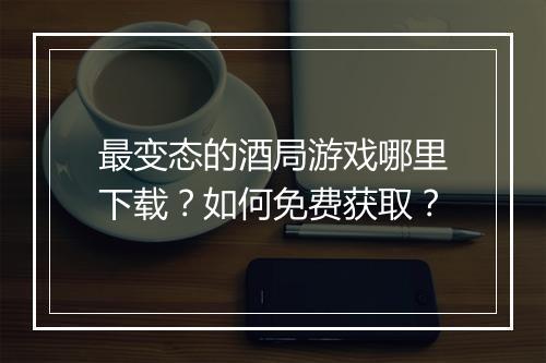 最变态的酒局游戏哪里下载?如何免费获取?