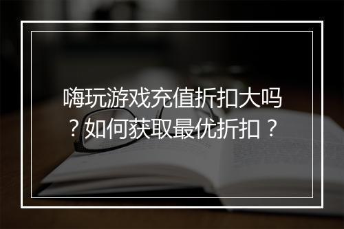嗨玩游戏充值折扣大吗？如何获取最优折扣？