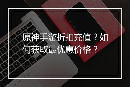 原神手游折扣充值?如何获取最优惠价格?