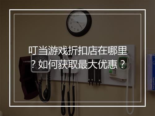 叮当游戏折扣店在哪里?如何获取最大优惠?