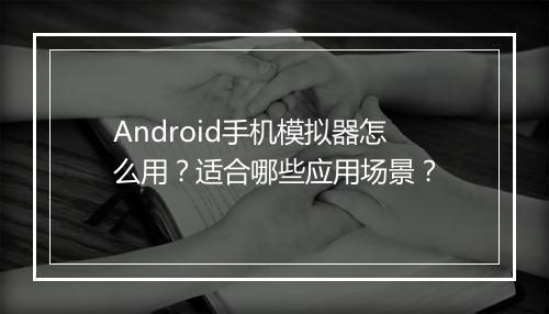 Android手机模拟器怎么用?适合哪些应用场景?