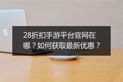28折扣手游平台官网在哪？如何获取最新优惠？