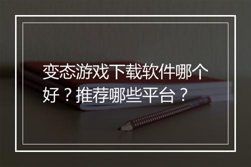 变态游戏下载软件哪个好?推荐哪些平台?