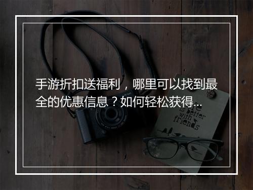 手游折扣送福利,哪里可以找到最全的优惠信息?如何轻松获得?