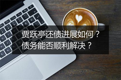 贾跃亭还债进展如何?债务能否顺利解决?