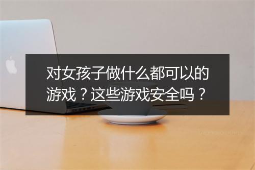 对女孩子做什么都可以的游戏？这些游戏安全吗？