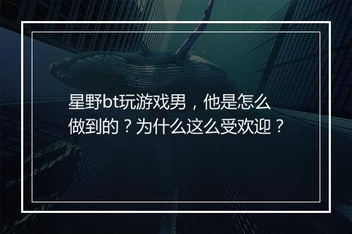 星野bt玩游戏男,他是怎么做到的?为什么这么受欢迎?