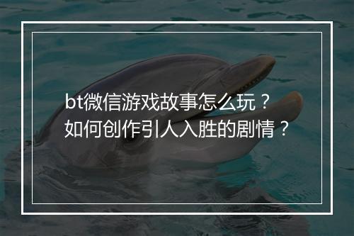 bt微信游戏故事怎么玩?如何创作引人入胜的剧情?