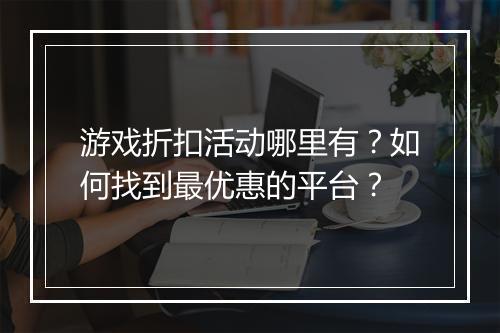 游戏折扣活动哪里有?如何找到最优惠的平台?